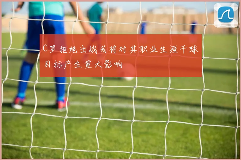 C罗拒绝出战或将对其职业生涯千球目标产生重大影响