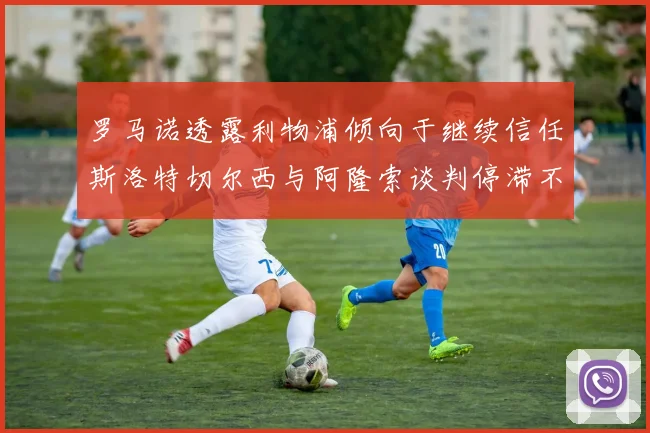 罗马诺透露利物浦倾向于继续信任斯洛特切尔西与阿隆索谈判停滞不前
