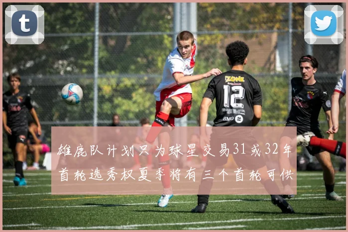 雄鹿队计划只为球星交易31或32年首轮选秀权夏季将有三个首轮可供交易