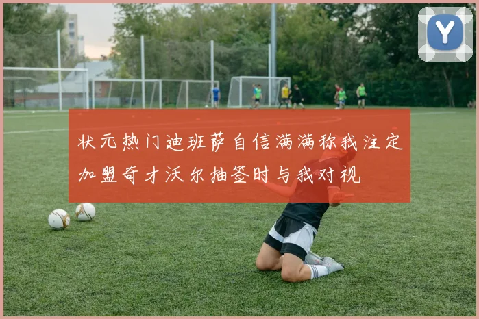 状元热门迪班萨自信满满称我注定加盟奇才沃尔抽签时与我对视