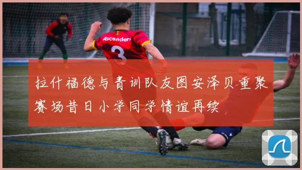 拉什福德与青训队友图安泽贝重聚赛场昔日小学同学情谊再续