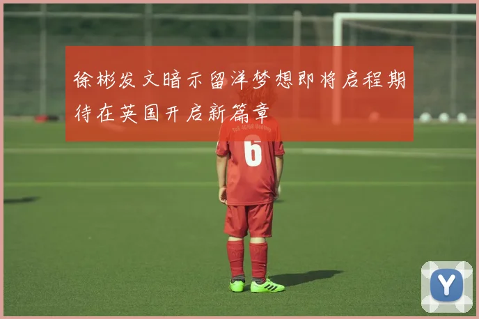 徐彬发文暗示留洋梦想即将启程期待在英国开启新篇章