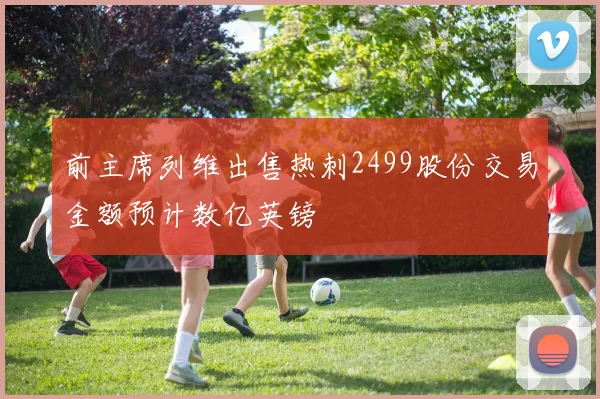 前主席列维出售热刺2499股份交易金额预计数亿英镑