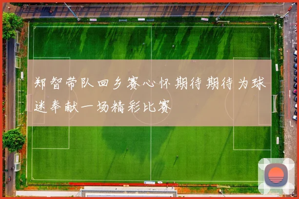 郑智带队回乡赛心怀期待期待为球迷奉献一场精彩比赛
