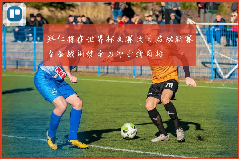 拜仁将在世界杯决赛次日启动新赛季备战训练全力冲击新目标