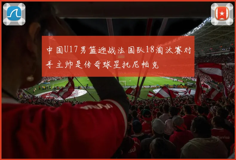 中国U17男篮迎战法国队18淘汰赛对手主帅是传奇球星托尼帕克