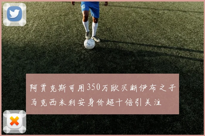 阿贾克斯可用350万欧买断伊布之子马克西米利安身价超十倍引关注