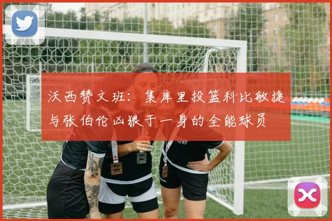 沃西赞文班：集库里投篮科比敏捷与张伯伦凶狠于一身的全能球员