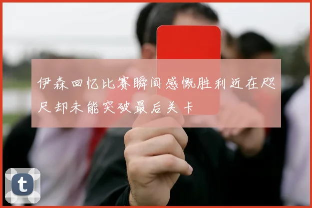 伊森回忆比赛瞬间感慨胜利近在咫尺却未能突破最后关卡