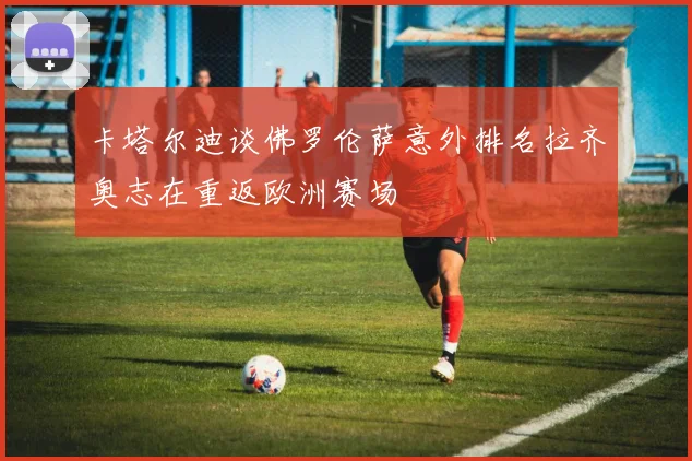 卡塔尔迪谈佛罗伦萨意外排名拉齐奥志在重返欧洲赛场