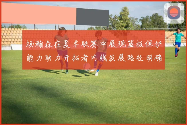 杨瀚森在夏季联赛中展现篮板保护能力助力开拓者内线发展路径明确