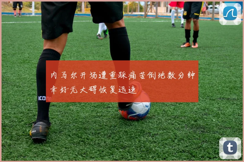内马尔开场遭重踩痛苦倒地数分钟幸好无大碍恢复迅速