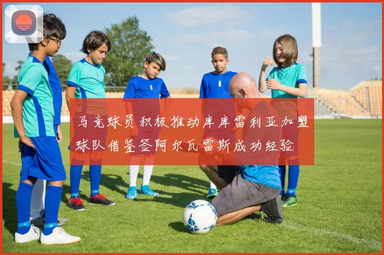 马竞球员积极推动库库雷利亚加盟球队借鉴签阿尔瓦雷斯成功经验