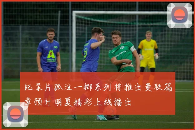 纪录片孤注一掷系列将推出曼联篇章预计明夏精彩上线播出