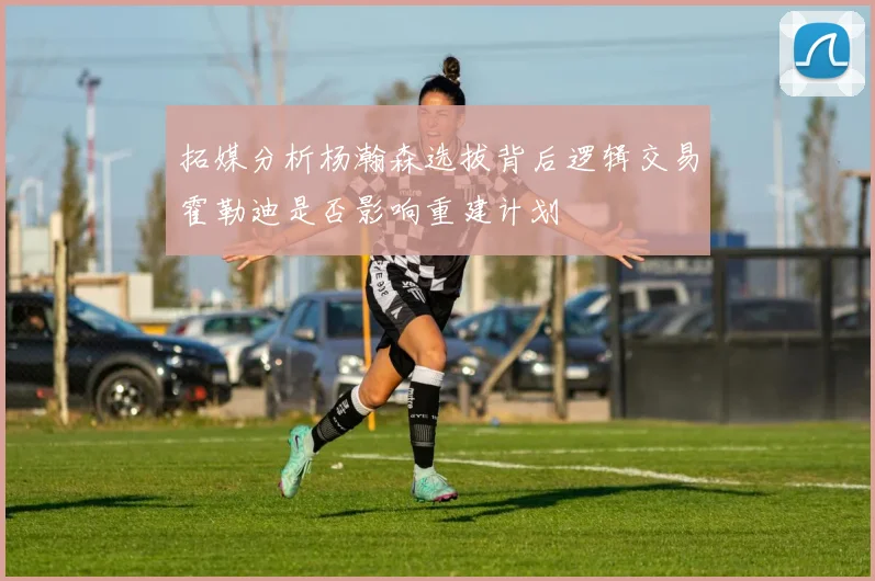 拓媒分析杨瀚森选拔背后逻辑交易霍勒迪是否影响重建计划