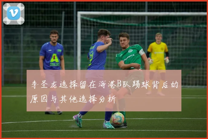 李圣龙选择留在海港B队踢球背后的原因与其他选择分析
