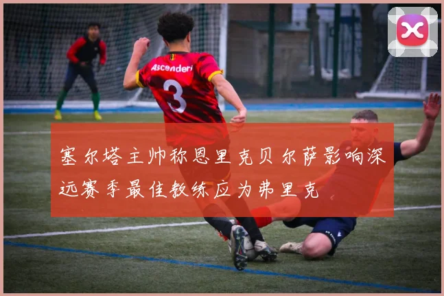 塞尔塔主帅称恩里克贝尔萨影响深远赛季最佳教练应为弗里克