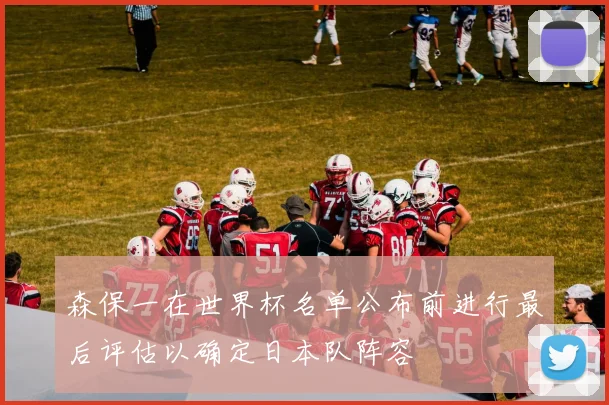 森保一在世界杯名单公布前进行最后评估以确定日本队阵容