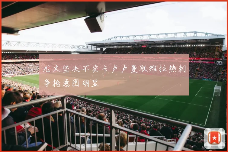 尤文坚决不卖卡卢卢曼联维拉热刺争抢意图明显