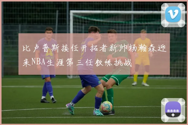 比卢普斯接任开拓者新帅杨瀚森迎来NBA生涯第三任教练挑战