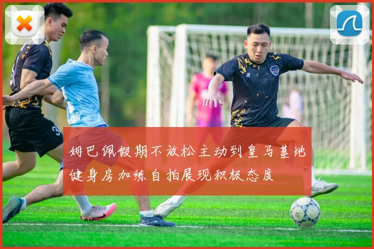 姆巴佩假期不放松主动到皇马基地健身房加练自拍展现积极态度