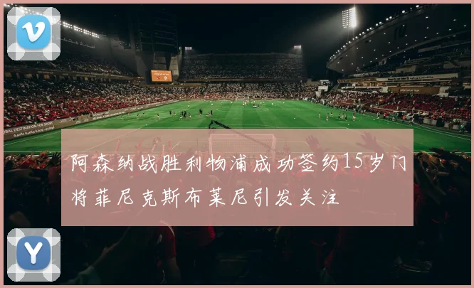 阿森纳战胜利物浦成功签约15岁门将菲尼克斯布莱尼引发关注