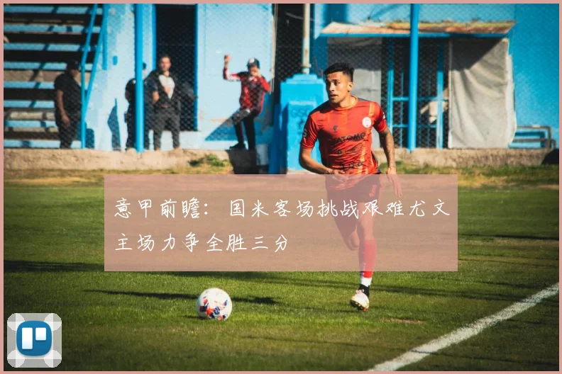 意甲前瞻：国米客场挑战艰难尤文主场力争全胜三分