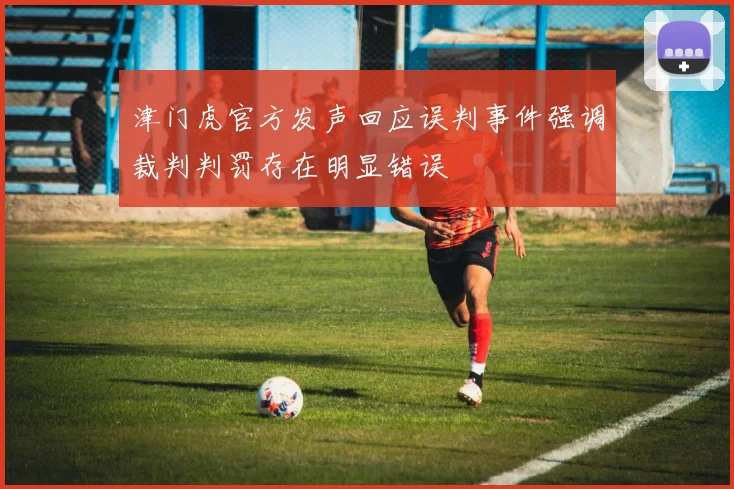 津门虎官方发声回应误判事件强调裁判判罚存在明显错误