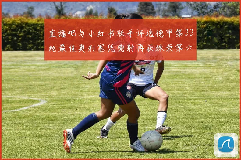 直播吧与小红书联手评选德甲第33轮最佳奥利塞凭兜射再获殊荣第六次当选