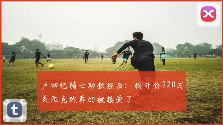 卢回忆骑士助教经历：我开价220万美元竟然真的被接受了