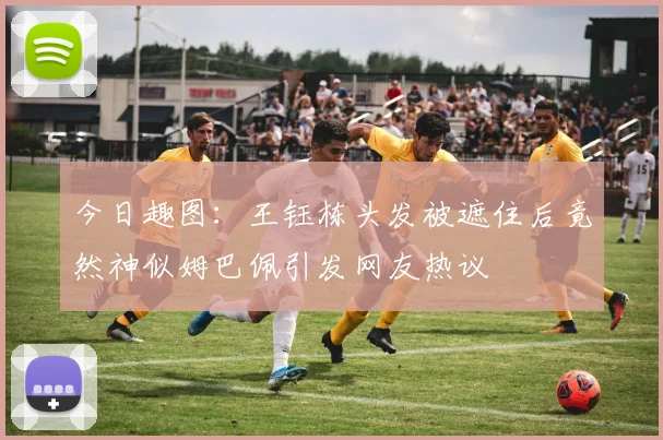 今日趣图：王钰栋头发被遮住后竟然神似姆巴佩引发网友热议
