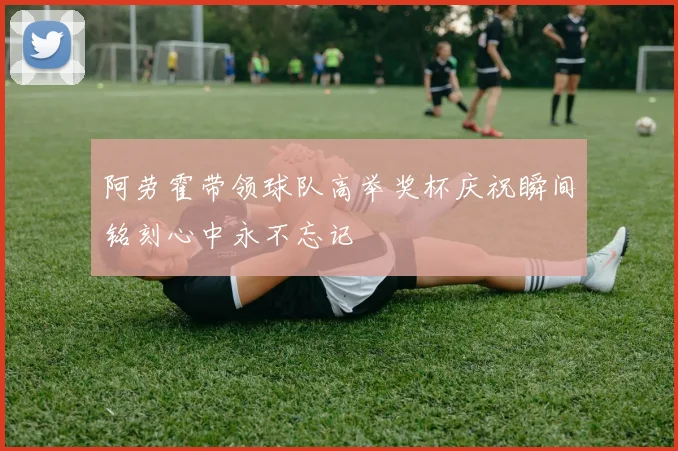 阿劳霍带领球队高举奖杯庆祝瞬间铭刻心中永不忘记